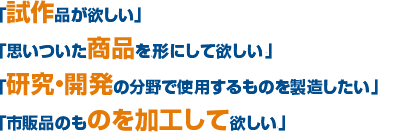 「試作品が欲しい」「思いついた商品をカタチにして欲しい。」「研究・開発の分野で使用するものを製造したい。」「市販品のものを加工して欲しい。」