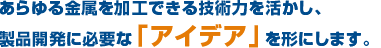 あらゆる金属を加工できる技術力を活かし、製品開発に必要な「アイデア」を形にします。