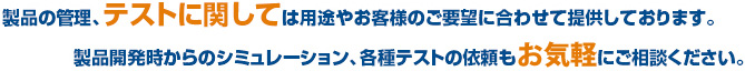 製品の管理、テストに関しては用途やお客様のご要望に合わせて提供しております。製品開発時からのシミュレーション、各種テストの依頼も御気軽にご相談ください。