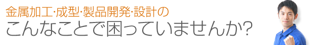 金属加工・成型・製品開発・設計のこんなことで困っていませんか？